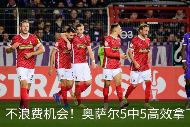 不浪费机会！奥萨尔5中5高效拿下12分3板4助1断 4犯规