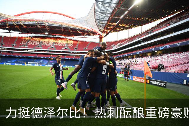 力挺德泽尔比！热刺酝酿重磅豪购，锁定欧冠状态炸裂神锋
