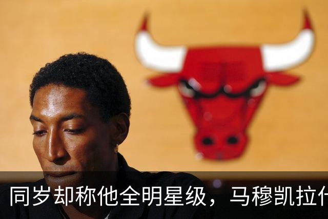 同岁却称他全明星级，马穆凯拉什维利这番话信息量不小