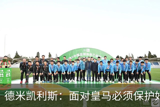 德米凯利斯：面对皇马必须保护好球权，因为他们的反击超级危险