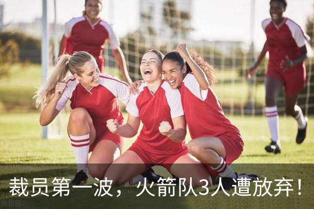 裁员第一波，火箭队3人遭放弃！减员仍在继续，边缘6人或是离队首选